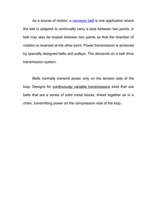 As a source of motion, a conveyor belt is one application where
the belt is adapted to continually carry a load between two points. A
belt may also be looped between two points so that the direction of
rotation is reversed at the other point. Power transmission is achieved
by specially designed belts and pulleys. The demands on a belt drive
transmission system.
Belts normally transmit power only on the tension side of the
loop. Designs for continuously variable transmissions exist that use
belts that are a series of solid metal blocks, linked together as in a
chain, transmitting power on the compression side of the loop.
 