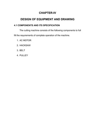 CHAPTER-IV
DESIGN OF EQUIPMENT AND DRAWING
4.1 COMPONENTS AND ITS SPECIFICATION
The cutting machine consists of the following components to full
fill the requirements of complete operation of the machine.
1. AC MOTOR
2. HACKSAW
3. BELT
4. PULLEY
 