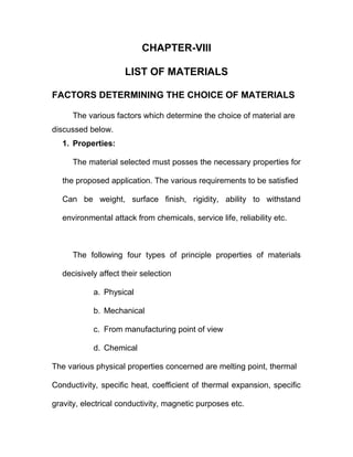 CHAPTER-VIII
LIST OF MATERIALS
FACTORS DETERMINING THE CHOICE OF MATERIALS
The various factors which determine the choice of material are
discussed below.
1. Properties:
The material selected must posses the necessary properties for
the proposed application. The various requirements to be satisfied
Can be weight, surface finish, rigidity, ability to withstand
environmental attack from chemicals, service life, reliability etc.
The following four types of principle properties of materials
decisively affect their selection
a. Physical
b. Mechanical
c. From manufacturing point of view
d. Chemical
The various physical properties concerned are melting point, thermal
Conductivity, specific heat, coefficient of thermal expansion, specific
gravity, electrical conductivity, magnetic purposes etc.
 