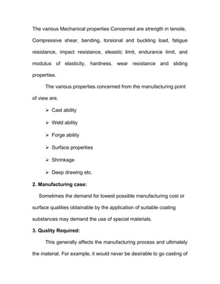 The various Mechanical properties Concerned are strength in tensile,
Compressive shear, bending, torsional and buckling load, fatigue
resistance, impact resistance, eleastic limit, endurance limit, and
modulus of elasticity, hardness, wear resistance and sliding
properties.
The various properties concerned from the manufacturing point
of view are,
 Cast ability
 Weld ability
 Forge ability
 Surface properties
 Shrinkage
 Deep drawing etc.
2. Manufacturing case:
Sometimes the demand for lowest possible manufacturing cost or
surface qualities obtainable by the application of suitable coating
substances may demand the use of special materials.
3. Quality Required:
This generally affects the manufacturing process and ultimately
the material. For example, it would never be desirable to go casting of
 