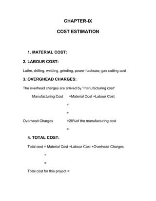 CHAPTER-IX
COST ESTIMATION
1. MATERIAL COST:
2. LABOUR COST:
Lathe, drilling, welding, grinding, power hacksaw, gas cutting cost
3. OVERGHEAD CHARGES:
The overhead charges are arrived by ”manufacturing cost”
Manufacturing Cost =Material Cost +Labour Cost
=
=
Overhead Charges =20%of the manufacturing cost
=
4. TOTAL COST:
Total cost = Material Cost +Labour Cost +Overhead Charges
=
=
Total cost for this project =
 
