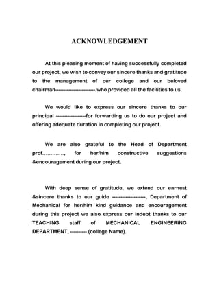 ACKNOWLEDGEMENT
At this pleasing moment of having successfully completed
our project, we wish to convey our sincere thanks and gratitude
to the management of our college and our beloved
chairman------------------------.who provided all the facilities to us.
We would like to express our sincere thanks to our
principal ------------------for forwarding us to do our project and
offering adequate duration in completing our project.
We are also grateful to the Head of Department
prof…………., for her/him constructive suggestions
&encouragement during our project.
With deep sense of gratitude, we extend our earnest
&sincere thanks to our guide --------------------, Department of
Mechanical for her/him kind guidance and encouragement
during this project we also express our indebt thanks to our
TEACHING staff of MECHANICAL ENGINEERING
DEPARTMENT, ---------- (college Name).
 