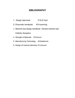 BIBLIOGRAPHY
1. Design data book -P.S.G.Tech.
2. Pneumatic handbook -R.H.warrning
3. Machine tool design handbook –Central machine tool
Institute, Bangalore.
4. Strength of Materials -R.S.Kurmi
5. Manufacturing Technology -M.Haslehurst.
6. Design of machine elements- R.s.Kurumi
 