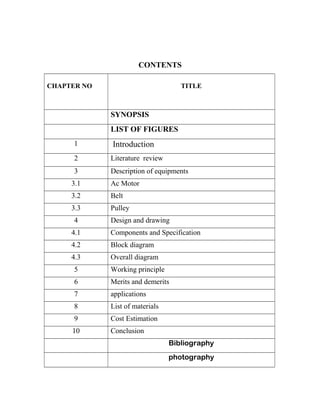 CONTENTS
CHAPTER NO TITLE
SYNOPSIS
LIST OF FIGURES
1 Introduction
2 Literature review
3 Description of equipments
3.1 Ac Motor
3.2 Belt
3.3 Pulley
4 Design and drawing
4.1 Components and Specification
4.2 Block diagram
4.3 Overall diagram
5 Working principle
6 Merits and demerits
7 applications
8 List of materials
9 Cost Estimation
10 Conclusion
Bibliography
photography
 