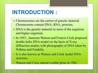 INTRODUCTION :
 Chromosomes are the carrier of genetic material.
Chromosome contain DNA, RNA, proteins.
 DNA is the genetic material in most of the organism
and higher organism.
 In 1953 , Jameson Watson and Francis Crick proposed
double helix DNA model on the basis of X-ray
diffraction studies with photographs of DNA taken by
Wilkins and Franklin.
 It is also known as Watson and Crick model DNA
structure.
 Watson and Crick shared a noble prize in 1962.
 