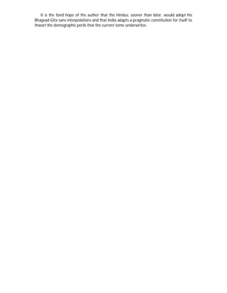 It is the fond hope of the author that the Hindus, sooner than later, would adopt his
Bhagvad-Gita sans interpolations and that India adapts a pragmatic constitution for itself to
thwart the demographic perils that the current tome underwrites.
 