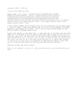 Transfer 3000$ = 250$ btc.
15 minis have MTCN and done
Sample Dump + Pin: Track1 : B4096663104697113FORANTO/CHRI STOPHER
M09061012735200521000000 , Track2 : 4096663104697113=06101273525 21
4246988580087973=06101031690351005 4266841178506976=0510110000464
4888932021632701=041010000092503100 4862368859423212=0410110114010
4266902017073212=1110112378640 4447962172188736=0110110000052 Pin : 178 Paypal
Balance $2000= $250 Paypal Balance $3000 = $350 Paypal Balance $4000= $450
Paypal Balance $5000 = $600
I ONLY ACCEPT PAYMENT BY PM ACCOUNT OR WU (WU JUST ACCEPT BUT PM FOR SMALL DEALS
) I SELL CC FRESH , CHECK LIVE BEFORE SEND CC TO YOU I CHECK BALANCE OR CONTROL
BALANCE AS MUCH MONEY AS YOU NEED . THE CC WILL BE GOOD OR BAD DEPEND ON HOW
MUCH YOU NEED TO PURCHASE FROM A SHOP
PLEASE DONT REQUEST CC FOR FREE TEST . I DONT SEND ANY CC FOR FREE TEST NOR SEND
DEMOS OK. IF YOU WANT TO BUY BUY AND WE HAVE LONG TIME TO DEAL AS YOU WISH OK. I
ALSO SELL FROM 2CC's FOR TEST HOPE U'LL BE HAPPY DOING BUSSINES WITH ME AND WILL
LIKE YOU ADD ME AT for i'm bizzy to be on yahoo so email me what you need and we
get along .can call me up if you want quick delivery of cc 30mins when payment
is confirm so i;m here and if you NEED ME TO COME ONLINE OF WHICH I WILL GIVE
YOU MY ID AND WE TALK ONLINE OK STAY WELL AND ENJOY MY NET SERVICES .
BOOK ALL FLIGHTS AND TRAIN TICKETS
Thank u for reading ! join me if u real and serious for real business and good
work.
 
