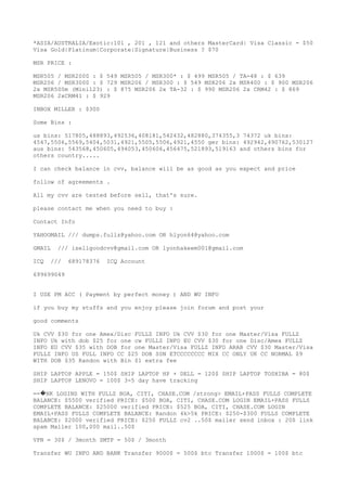 *ASIA/AUSTRALIA/Exotic:101 , 201 , 121 and others MasterCard| Visa Classic - $50
Visa Gold|Platinum|Corporate|Signature|Business ? $70
MSR PRICE :
MSR505 / MSR2000 : $ 549 MSR505 / MSR300* : $ 499 MSR505 / TA-48 : $ 639
MSR206 / MSR3000 : $ 729 MSR206 / MSR300 : $ 549 MSR206 2x MSR400 : $ 900 MSR206
2x MSR500m (Mini123) : $ 875 MSR206 2x TA-32 : $ 990 MSR206 2x CRM42 : $ 869
MSR206 2xCRM41 : $ 929
INBOX MILLER : $300
Some Bins :
us bins: 517805,488893,492536,408181,542432,482880,374355,3 74372 uk bins:
4547,5506,5569,5404,5031,4921,5505,5506,4921,4550 ger bins: 492942,490762,530127
aus bins: 543568,450605,494053,450606,456475,521893,519163 and others bins for
others country.....
I can check balance in cvv, balance will be as good as you expect and price
follow of agreements .
All my cvv are tested before sell, that's sure.
please contact me when you need to buy :
Contact Info
YAHOOMAIL /// dumps.fullz@yahoo.com OR hlyon64@yahoo.com
GMAIL /// isellgoodcvv@gmail.com OR lyonhakeem001@gmail.com
ICQ /// 689178376 ICQ Account
699699049
I USE PM ACC ( Payment by perfect money ) AND WU INFO
if you buy my stuffs and you enjoy please join forum and post your
good comments
Uk CVV $30 for one Amex/Disc FULLZ INFO Uk CVV $30 for one Master/Visa FULLZ
INFO Uk with dob $25 for one cw FULLZ INFO EU CVV $30 for one Disc/Amex FULLZ
INFO EU CVV $35 with DOB for one Master/Visa FULLZ INFO ARAB CVV $30 Master/Visa
FULLZ INFO US FULL INFO CC $25 DOB SSN ETCCCCCCCC MIX CC ONLY UK CC NORMAL $9
WITH DOB $35 Randon with Bin $1 extra fee
SHIP LAPTOP APPLE = 150$ SHIP LAPTOP HP + DELL = 120$ SHIP LAPTOP TOSHIBA = 80$
SHIP LAPTOP LENOVO = 100$ 3-5 day have tracking
== NK LOGINS WITH FULLZ BOA, CITI, CHASE.COM /strong> EMAIL+PASS FULLS COMPLETE�
BALANCE: $5500 verified PRICE: $500 BOA, CITI, CHASE.COM LOGIN EMAIL+PASS FULLS
COMPLETE BALANCE: $25000 verified PRICE: $525 BOA, CITI, CHASE.COM LOGIN
EMAIL+PASS FULLS COMPLETE BALANCE: Randon 4k>5k PRICE: $250-$300 FULLS COMPLETE
BALANCE: $2000 verified PRICE: $250 FULLZ cv2 ..50$ mailer send inbox : 20$ link
spam Mailer 100,000 mail..50$
VPN = 30$ / 3month SMTP = 50$ / 3month
Transfer WU INFO AND BANK Transfer 9000$ = 500$ btc Transfer 1000$ = 100$ btc
 