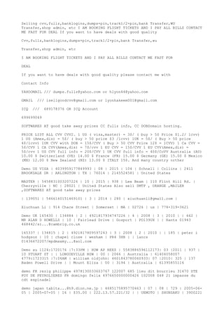 Selling cvv,fullz,banklogins,dumps+pin,track1/2+pin,bank Transfer,WU
Transfer,shop admin, etc I AM BOOKING FLIGHT TICKETS AND I PAY ALL BILLS CONTACT
ME FAST FOR DEAL If you want to have deals with good quality
Cvv,fullz,banklogins,dumps+pin,track1/2+pin,bank Transfer,wu
Transfer,shop admin, etc
I AM BOOKING FLIGHT TICKETS AND I PAY ALL BILLS CONTACT ME FAST FOR
DEAL
If you want to have deals with good quality please contact me with
Contact Info
YAHOOMAIL /// dumps.fullz@yahoo.com or hlyon64@yahoo.com
GMAIL /// isellgoodcvv@gmail.com or lyonhakeem001@gmail.com
ICQ /// 689178376 OR ICQ Account
699699049
SOFTWARES AT good take away prices CC fullz info, CC DOBDomain hosting.
PRICE LIST ALL CVV CVV2. 1 US ( visa,master) = 3$/ ( buy > 50 Price $1.2/ 1cvv)
1 US (Amex,dis) = 5$/ ( buy > 50 price $3 /1cvv) 1UK = 5$/ ( Buy > 50 price
4$/1cvv) 1UK CVV with DOB = 15$/CVV ( Buy > 50 CVV Price 12$ = 1CVV) 1 Ca CVV =
5$/CVV 1 CA CVV(Amex,dis) = 7$/cvv 1 EU CVV = 15$/CVV 1 EU CVV(Amex,dis) =
5$/cvv 1 US CVV full info = 20$/CVV 1 UK CVV full info = 40$/CoVV Australia (AU)
10.00 $ Switzerland (VE) 14.00 $ France (FR) 15.00 $ Germany (GE) 15.00 $ Mexico
(MX) 12.00 $ New Zealand (NZ) 13.00 $ ITALY 15$. And many country orther
Demo US VISA | 4039959177849993 | 08 | 2015 | 104 | Schnell | Collins | 2411
BROOKDALE DR | ARLINGTON | TX | 76014 | 2145524581 | United States
MASTER | 5458831003207226 | 10 | 2015 | 938 | Lee Beam | 110 Flint Hill Rd. |
Cherryville | NC | 28021 | United States Also sell SMTP , ORANGE ,MAILER
,SOFTWARES AT good take away prices
| 139051 | 5466160151469101 | 3 | 2014 | 280 | xiuchuanli@gmail.com |
Xiuchuan Li | 914 Chace Street | Somerset | MA | 02726 | us | 774-319-3621
Demo UK 165430 | 134884 | 2 | 4921817934747226 | 4 | 2008 | 3 | 2010 | | 662 |
MR ALAN D HOWELLS | 10 | Fairlead Drive | Gosport | PO139UX | | Hants 01943
468442/si...@cambrig.co.uk
165337 | 134815 | 2 | 4921817809597243 | 3 | 2008 | 2 | 2010 | | 185 | peter i
hodgson | 10 | chapel close | wesham | PR4 3HB | | lancs
01436672207/mpdmaxmy...@aol.com
Demo au 1124:1720176 |7:33PM | HUW AP REES | 5583886596112173| 03 |2011 | 937 |
10 STUART ST | | LONGUEVILLE NSW | 00 | 2066 | Australia | 61404058007
4779:1723315 |7:06AM | william oldjohn| 4601843780060933| 07 |2010| 325 | 137
Baden Powell Drive | | Mount Eliza | 00 | 3194 | Australia | 61395855116
demo FR rezig philippe 4978130033603767 122007 685 lieu dit bourrieu 31470 STE
FOY DE PEYROLIERES FR domingo felix 4976650000000426 102008 048 21 impasse du
cdt espinadel
demo japan tabita...@h9.dion.ne.jp | 4685175895770463 | 07 | 08 | 729 | 2005-06-
05 | 2005-07-05 | 16 | $35.00 | 222.13.57.221/32 | | UEMOTO | SHUNSAKU | 3900221
 