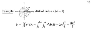 Moment of Inertia

Moment of inertia
We will leave it to your physics class to really explain what moment of inertia means. Very
brieﬂy it measures an object’s resistance (inertia) to a change in its rotational motion. It is
analogous to the way mass measure the resistance to changes in the object’s linear motion.
Because it has to do with rotational motion the moment of inertia is always measured about
a reference line, which is thought of as the axis of rotation.
For a point mass, m, the moment of inertia about the line is
I = m d2
,
where d is the distance from the mass to the line. (The letter I is a standard notation for
moment of inertia.)
If we have a distributed mass we compute the moment of inertia by summing the contribu­
tions of each of its parts. If the mass has a continuous distribution, this sum is, of course,
an integral.
Example 1: Suppose the unit square, R, has density δ = xy.
Find its moment of inertia about the y-axis.
x
--
y
y
O 1
1
dx
dy
•
(x, y)
x
Answer: The distance from the small piece of the square (shown in the ﬁgure) to the y-axis
is x. If the piece has mass dm then its moment of inertia is
dI = x2
dm = x2
δ(x, y) dA = x3
y dx dy.
We took a shortcut here: we went straight to the notation for inﬁnitesimal pieces, dI, dA
and used equalities. rather than using more formal notation ΔI, ΔA, using approximations
and then taking limits.
In the equation above, we used the notation dI to indicate it is just a small bit of moment
of inertia. We also used that the mass of a piece is density times area. Now it’s a simple
matter to sum up all the bits of moment of inertia using an integral
� � � 1 � 1
I = dI = x3
y dy dx =
1
.
8
R 0 0
(Note: this integral is so easy to compute that we don’t give the details.)
1
 