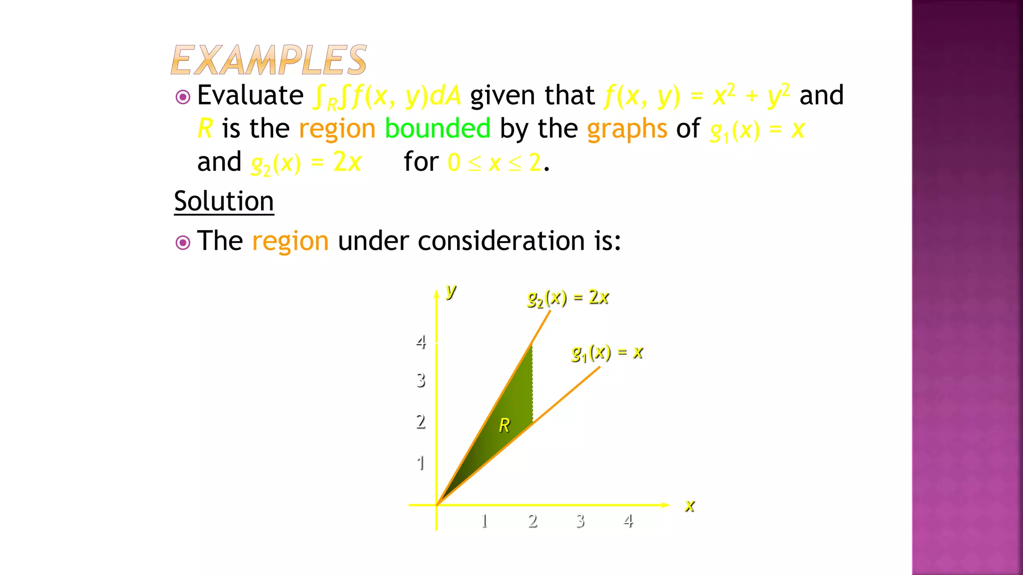 4
3
2
1
1 2 3 4
 Evaluate ∫R∫f(x, y)dA given that f(x, y) = x2 + y2 and
R is the region bounded by the graphs of g1(x) = x
and g2(x) = 2x for 0  x  2.
Solution
 The region under consideration is:
x
g2(x) = 2x
R
y
g1(x) = x
Example 2, page 593
 