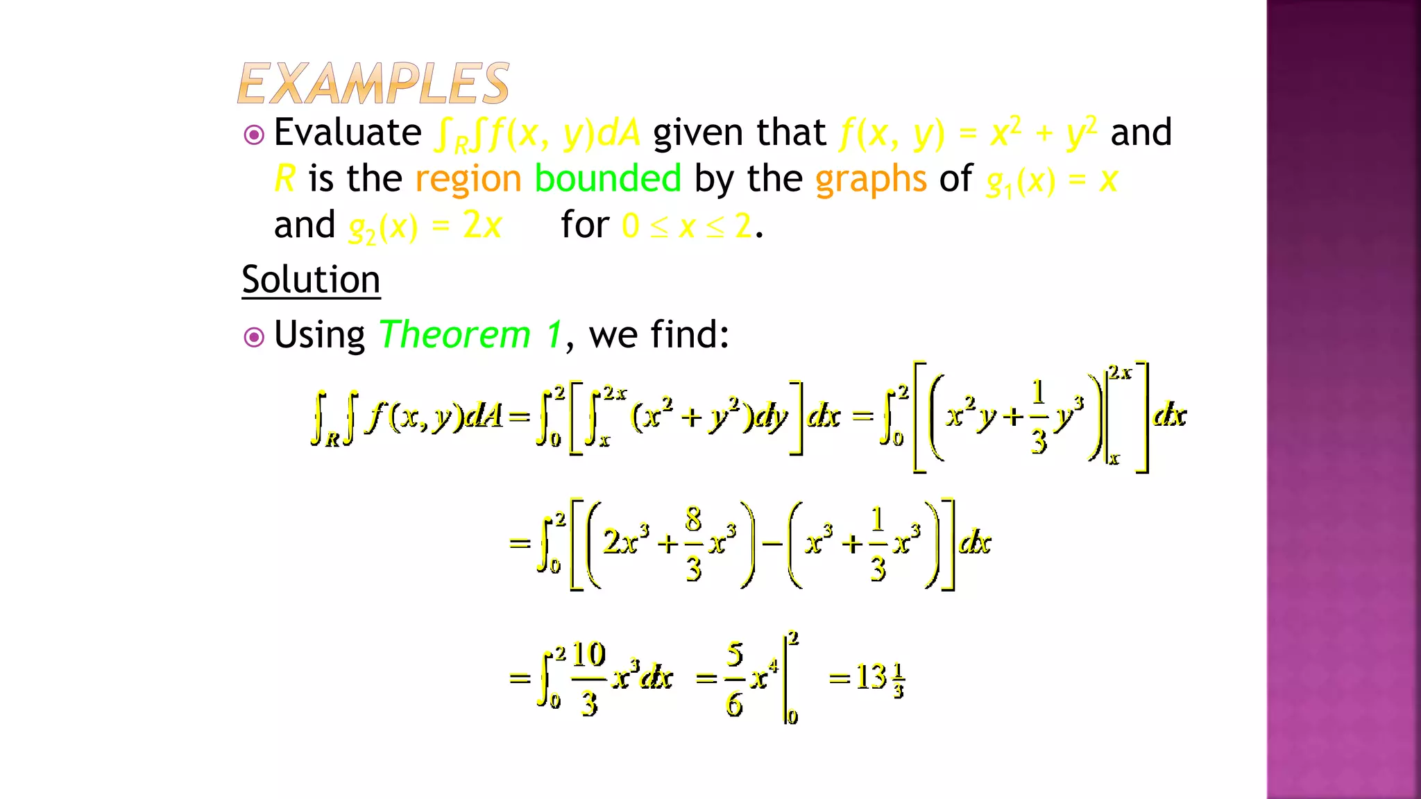  Evaluate ∫R∫f(x, y)dA given that f(x, y) = x2 + y2 and
R is the region bounded by the graphs of g1(x) = x
and g2(x) = 2x for 0  x  2.
Solution
 Using Theorem 1, we find:
2 2
2 2
0
( , ) ( )
x
R x
f x y dA x y dy dx
 
 
 
 
   
2
2
2 3
0
1
3
x
x
x y y dx
 
 
 
 
 
 
 
 

2
3 3 3 3
0
8 1
2
3 3
x x x x dx
 
   
   
   
 
   
 

2
3
0
10
3
x dx
 
2
4
0
5
6
x
 1
3
13

Example 2, page 593
 