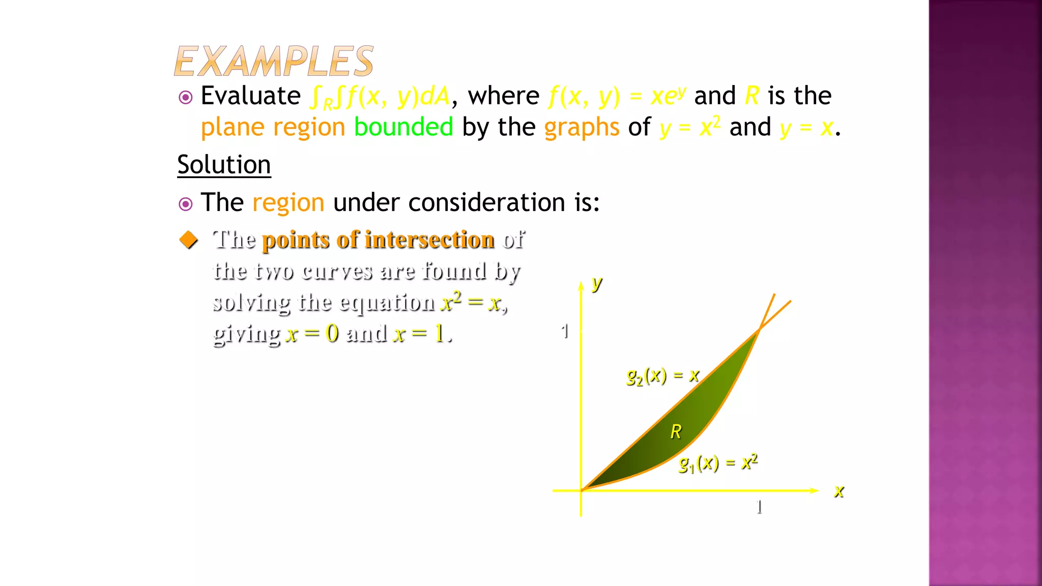 1
1
 Evaluate ∫R∫f(x, y)dA, where f(x, y) = xey and R is the
plane region bounded by the graphs of y = x2 and y = x.
Solution
 The region under consideration is:
x
g1(x) = x2
R
y
g2(x) = x
 The points of intersection of
the two curves are found by
solving the equation x2 = x,
giving x = 0 and x = 1.
Example 3, page 593
 