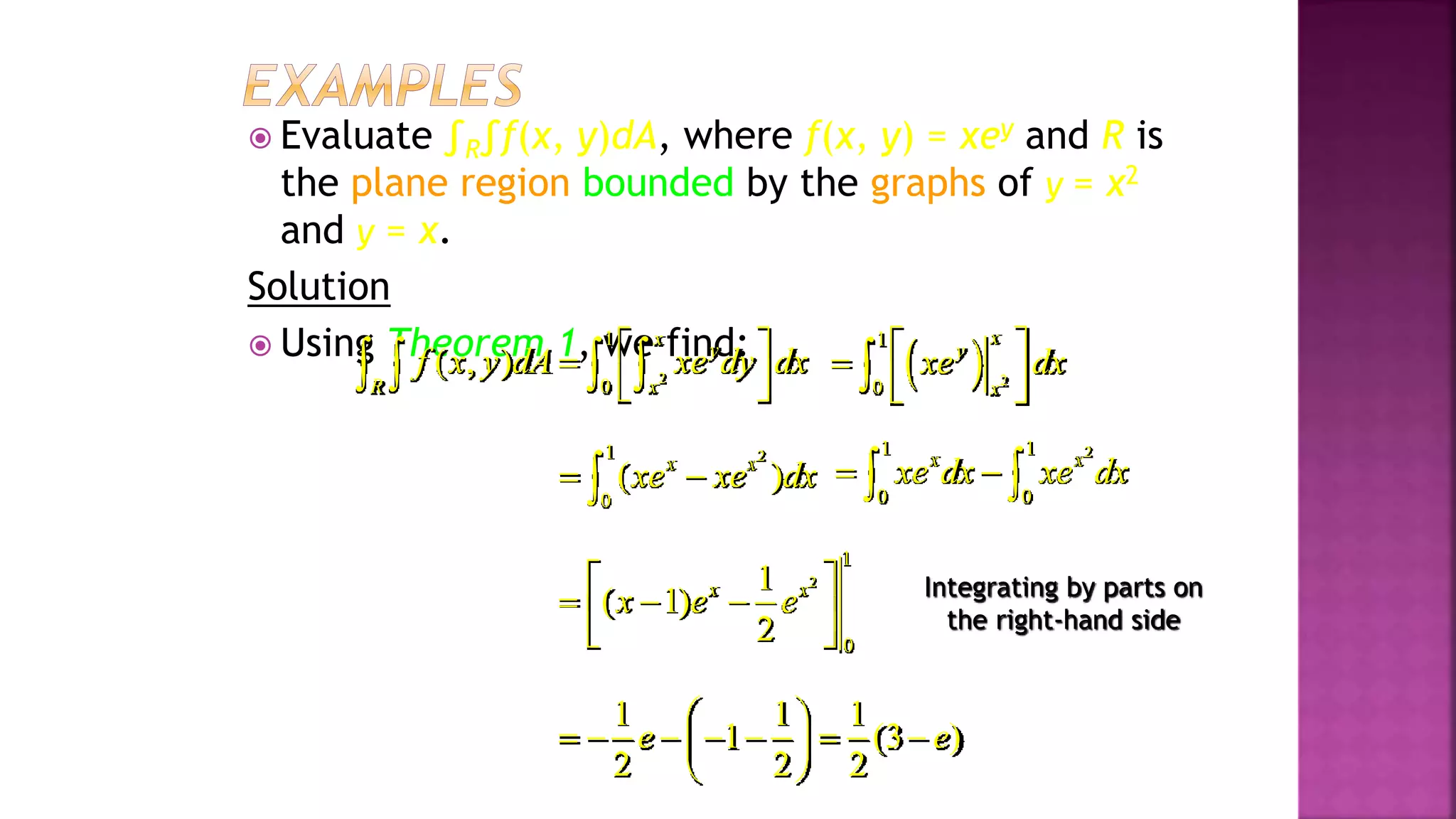  Evaluate ∫R∫f(x, y)dA, where f(x, y) = xey and R is
the plane region bounded by the graphs of y = x2
and y = x.
Solution
 Using Theorem 1, we find:
2
1
0
( , )
x
y
R x
f x y dA xe dy dx
 

 
 
      2
1
0
x
y
x
xe dx
 

 
 

2
1
0
( )
x x
xe xe dx
 

2
1 1
0 0
x x
xe dx xe dx
 
 
2
1
0
1
( 1)
2
x x
x e e
 
  
 
 
1 1 1
1 (3 )
2 2 2
e e
 
      
 
 
Integrating by parts on
the right-hand side
Example 3, page 593
 