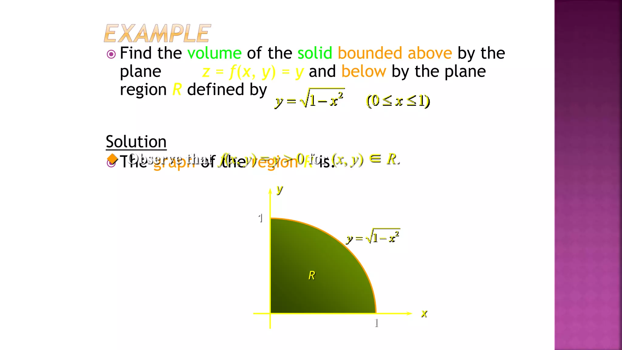  Find the volume of the solid bounded above by the
plane z = f(x, y) = y and below by the plane
region R defined by
Solution
 The graph of the region R is:
1
1
x
y
2
1
y x
 
R
 Observe that f(x, y) = y > 0 for (x, y) ∈ R.
2
1 (0 1)
y x x
   
Example 4, page 594
 