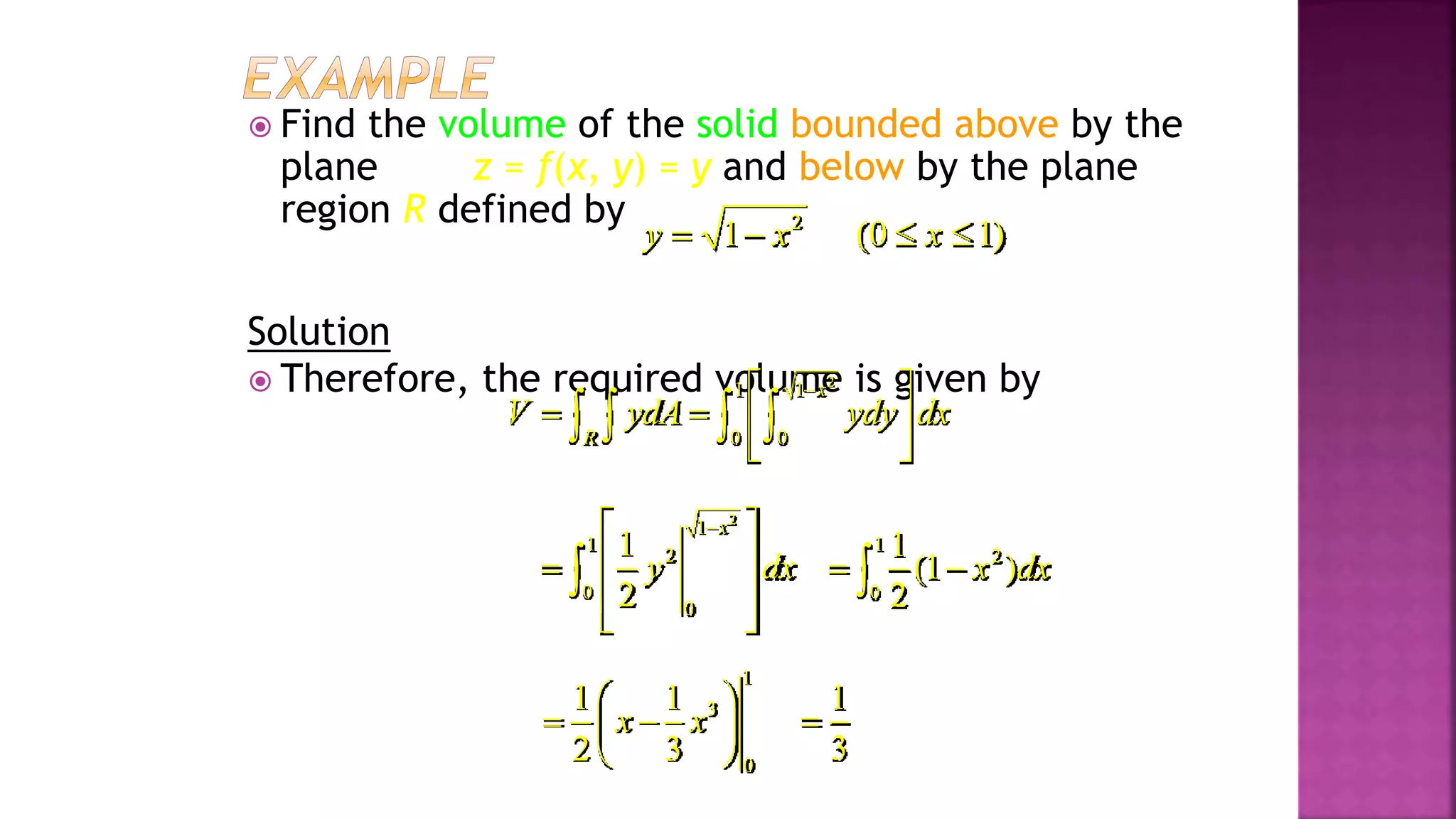  Find the volume of the solid bounded above by the
plane z = f(x, y) = y and below by the plane
region R defined by
Solution
 Therefore, the required volume is given by
2
1 1
0 0
x
R
V ydA ydy dx

 
   
 
   
2
1
1
2
0
0
1
2
x
y dx

 
 

 
 

1
2
0
1
(1 )
2
x dx
 

1
3
0
1 1
2 3
x x
 
 
 
 
1
3

2
1 (0 1)
y x x
   
Example 4, page 594
 