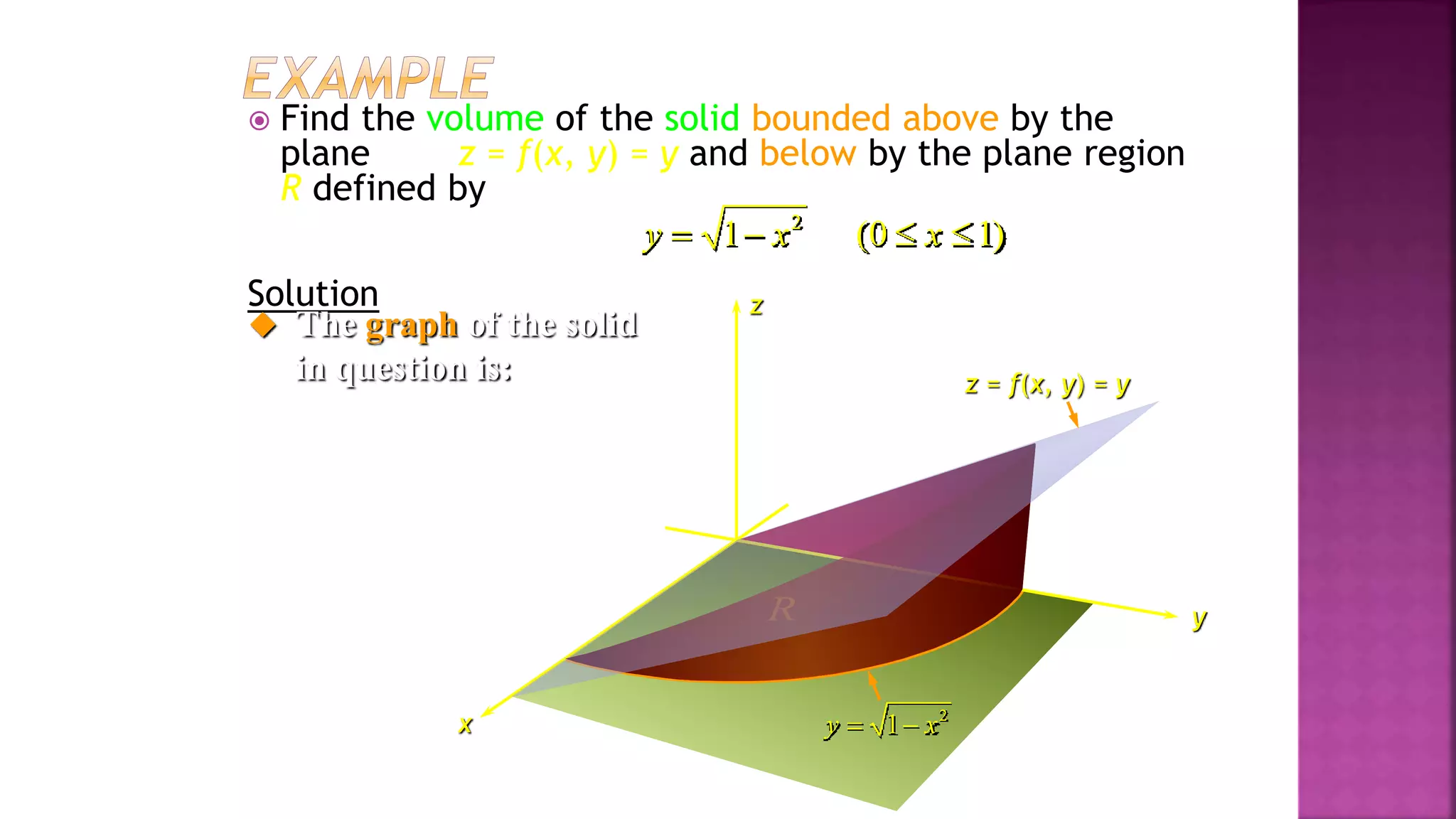  Find the volume of the solid bounded above by the
plane z = f(x, y) = y and below by the plane region
R defined by
Solution
2
1 (0 1)
y x x
   
z
x
y
 The graph of the solid
in question is:
2
1
y x
 
R
z = f(x, y) = y
Example 4, page 594
 