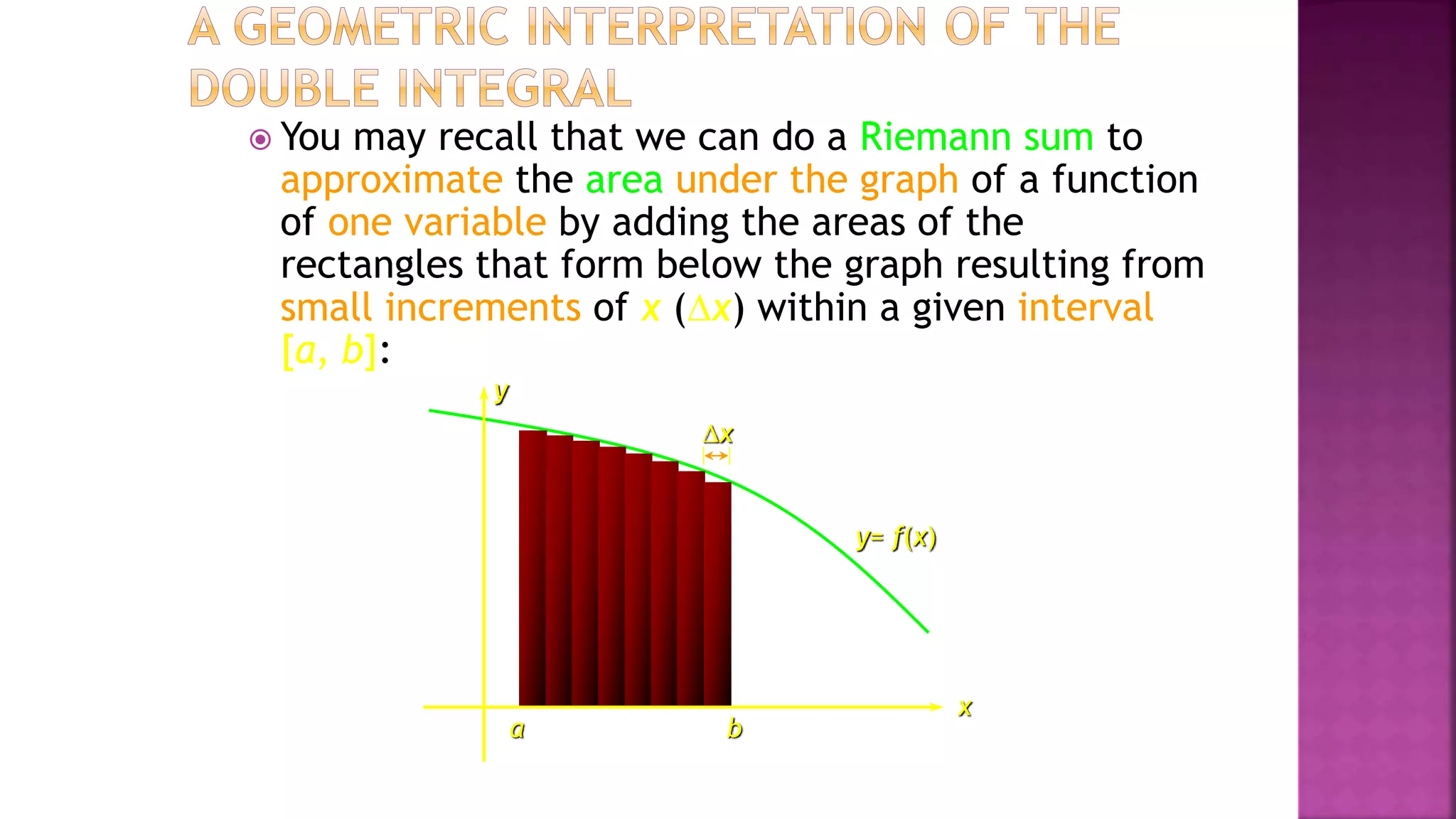  You may recall that we can do a Riemann sum to
approximate the area under the graph of a function
of one variable by adding the areas of the
rectangles that form below the graph resulting from
small increments of x (x) within a given interval
[a, b]:
x
y
y= f(x)
a b
x
 