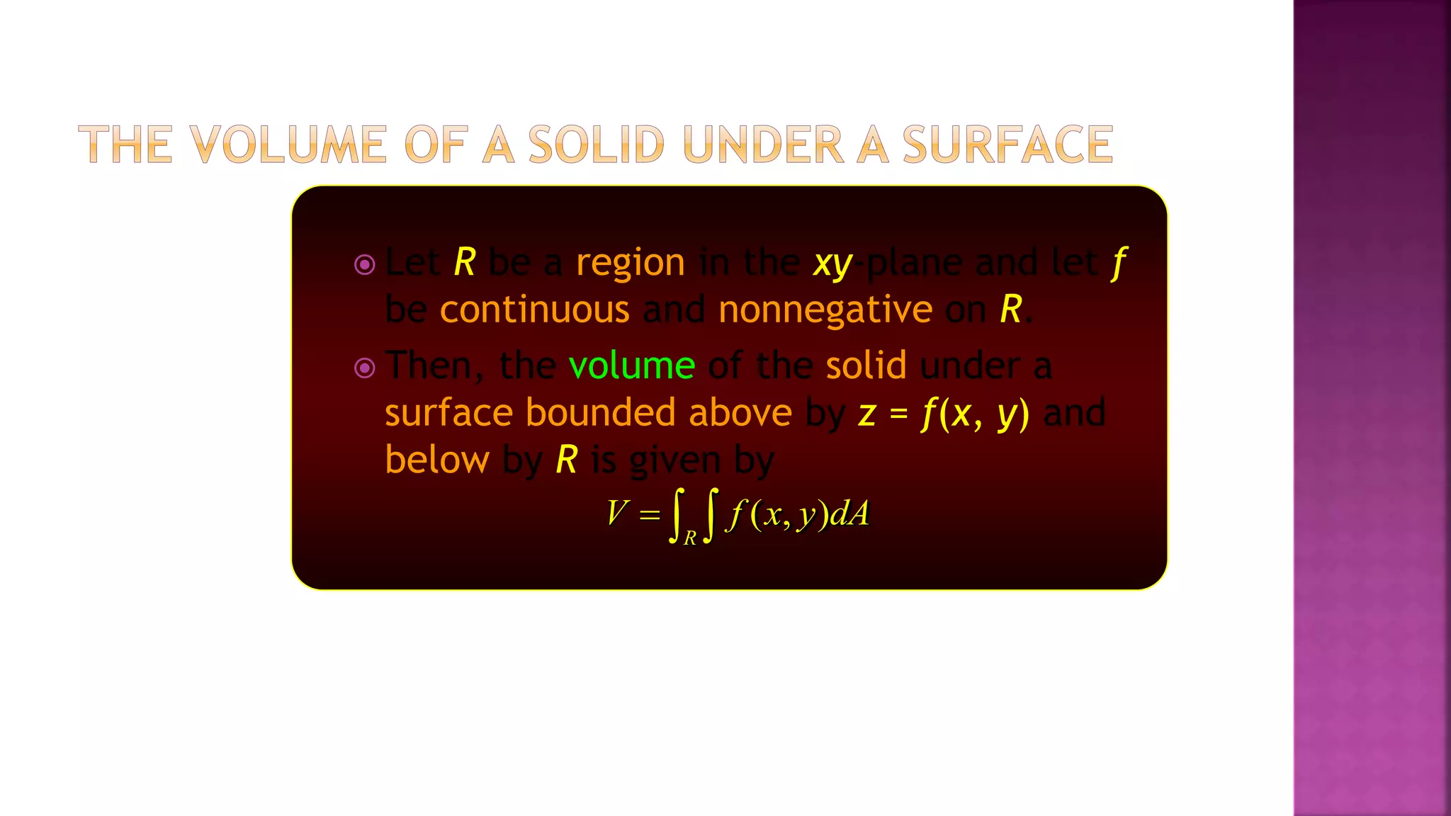  Let R be a region in the xy-plane and let f
be continuous and nonnegative on R.
 Then, the volume of the solid under a
surface bounded above by z = f(x, y) and
below by R is given by
( , )
R
V f x y dA
  
 