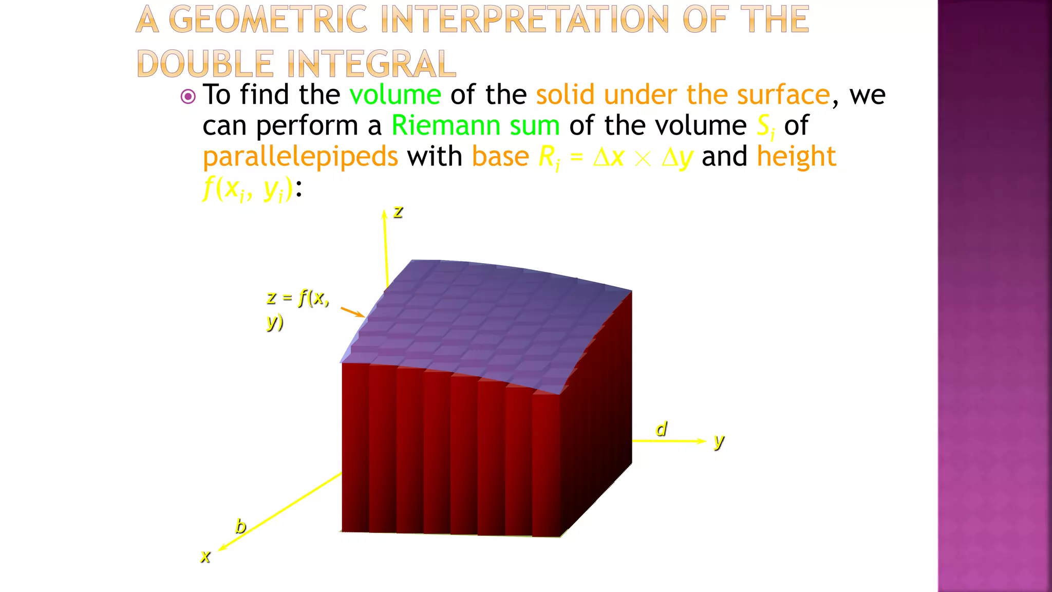y
a
b
c d
z
x
 To find the volume of the solid under the surface, we
can perform a Riemann sum of the volume Si of
parallelepipeds with base Ri = x ☓ y and height
f(xi, yi):
z = f(x,
y)
 
