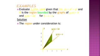 4
3
2
1
1 2 3 4
 Evaluate ∫R∫f(x, y)dA given that f(x, y) = x2 + y2 and
R is the region bounded by the graphs of g1(x) = x
and g2(x) = 2x for 0  x  2.
Solution
 The region under consideration is:
x
g2(x) = 2x
R
y
g1(x) = x
Example 2, page 593
 