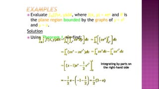  Evaluate ∫R∫f(x, y)dA, where f(x, y) = xey and R is
the plane region bounded by the graphs of y = x2
and y = x.
Solution
 Using Theorem 1, we find:
2
1
0
( , )
x
y
R x
f x y dA xe dy dx
 

 
 
      2
1
0
x
y
x
xe dx
 

 
 

2
1
0
( )
x x
xe xe dx
 

2
1 1
0 0
x x
xe dx xe dx
 
 
2
1
0
1
( 1)
2
x x
x e e
 
  
 
 
1 1 1
1 (3 )
2 2 2
e e
 
      
 
 
Integrating by parts on
the right-hand side
Example 3, page 593
 