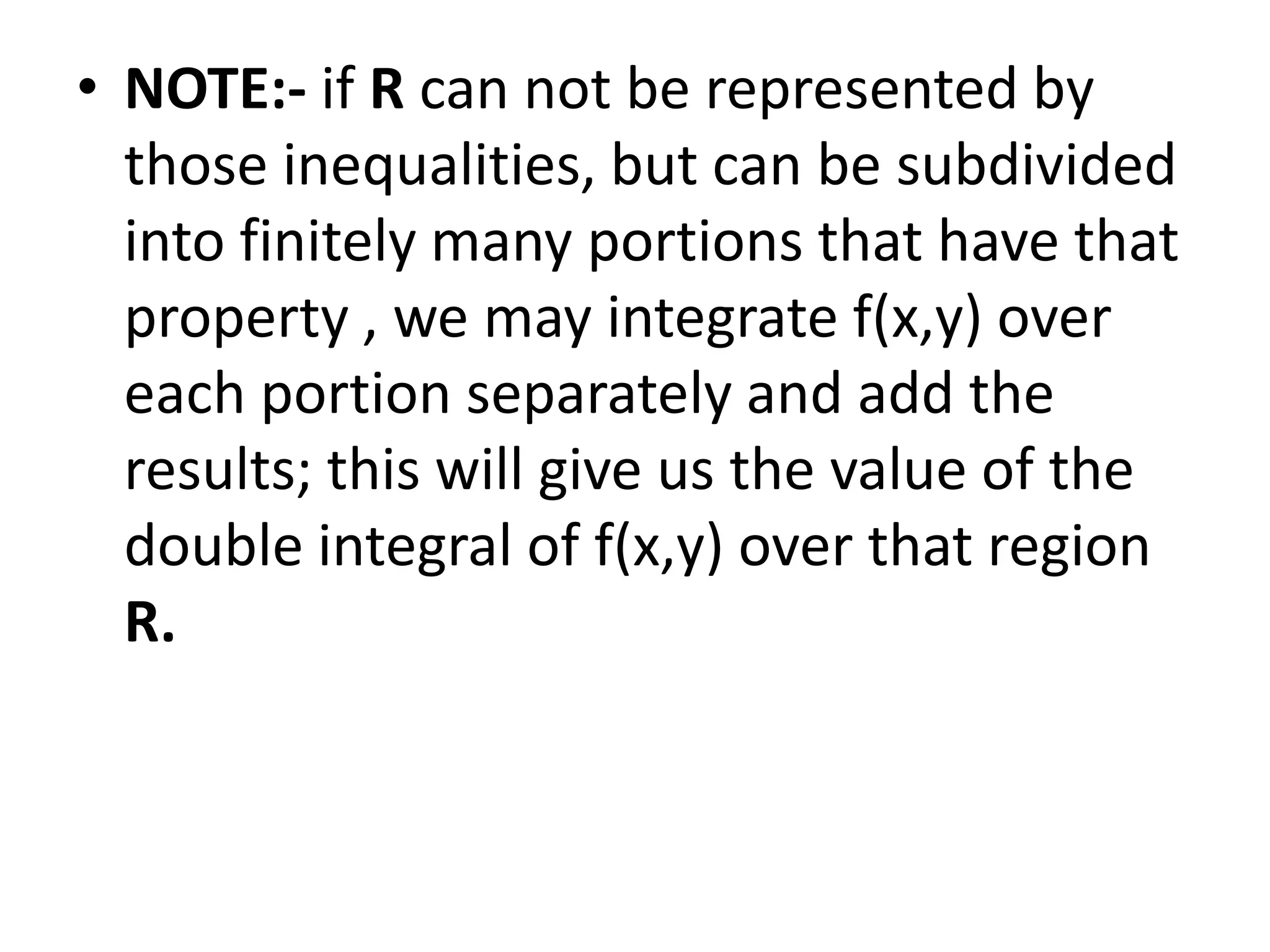 NOTE:- if R can not be represented by those inequalities, but can be subdivided into finitely many portions that have that property , we may integrate f(x,y) over each portion separately and add the results; this will give us the value of the double integral of f(x,y) over that region  R.