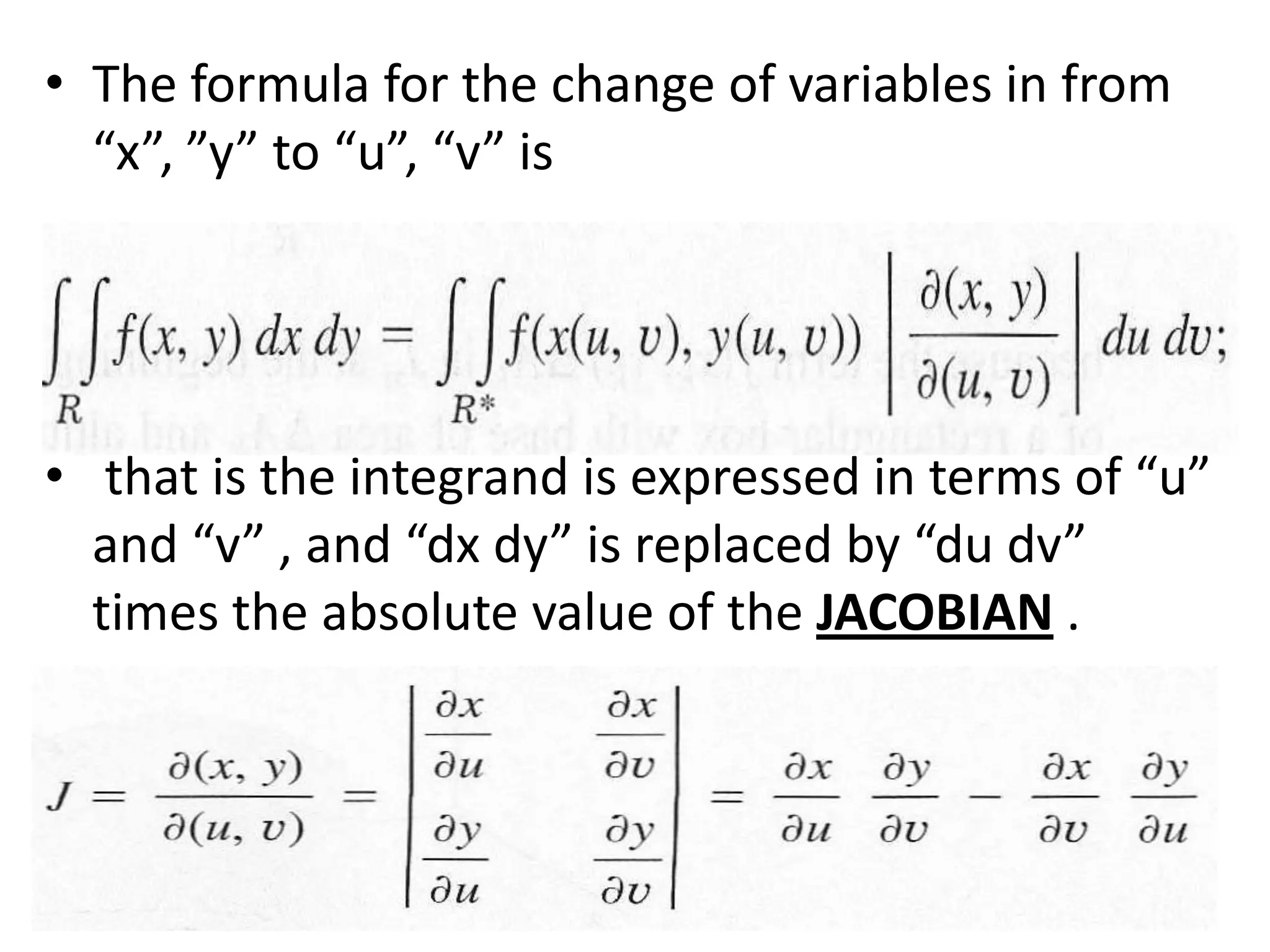 The formula for the change of variables in from “x”, ”y” to “u”, “v” is that is the integrand is expressed in terms of “u” and “v” , and “dxdy” is replaced by “du dv” times the absolute value of the JACOBIAN .