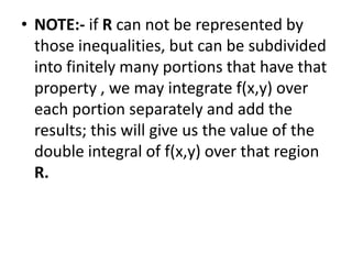 NOTE:- if R can not be represented by those inequalities, but can be subdivided into finitely many portions that have that property , we may integrate f(x,y) over each portion separately and add the results; this will give us the value of the double integral of f(x,y) over that region  R.