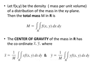 Let f(x,y) be the density  ( mass per unit volume) of a distribution of the mass in the xy-plane. Then the total mass M in R is The CENTER OF GRAVITY of the mass in R has the co-ordinate          where                                         & 