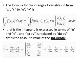 The formula for the change of variables in from “x”, ”y” to “u”, “v” is that is the integrand is expressed in terms of “u” and “v” , and “dxdy” is replaced by “du dv” times the absolute value of the JACOBIAN .