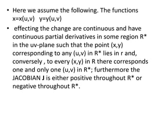 Here we assume the following. The functions                 x=x(u,v)   y=y(u,v) effecting the change are continuous and have continuous partial derivatives in some region R* in the uv-plane such that the point (x,y) corresponding to any (u,v) in R* lies in r and, conversely , to every (x,y) in R there corresponds one and only one (u,v) in R*; furthermore the JACOBIAN J is either positive throughout R* or  negative throughout R*.