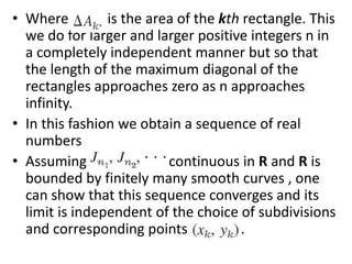 Where           is the area of the kth rectangle. This we do for larger and larger positive integers n in a completely independent manner but so that the length of the maximum diagonal of the rectangles approaches zero as n approaches infinity. In this fashion we obtain a sequence of real numbers                         Assuming that f(x,y) is continuous in R and R is bounded by finitely many smooth curves , one can show that this sequence converges and its limit is independent of the choice of subdivisions and corresponding points               .