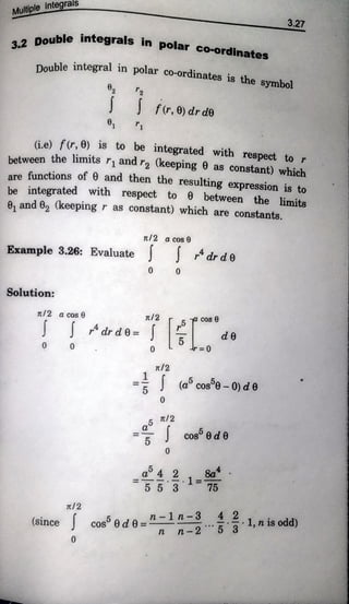Multiple ntegrals
.2
Double
integrals in
polar co-ordinatees
Double integral in
polar co-ordinates is the symbol
3.27
T2
fr,0) drde
(i.e) fr,0) is to be
integrated with respect tor
between the limits ri and rz (keeping 0 as
constant) which
are functions of 8 and then the resulting expression is to
be integrated with respect to 0 between the limits
e, and 2 (keepingr as constant) which are constants.
Tt/2 a cos 0
Example 3.26: Evaluate dr d 0
0
Solution:
Tt/2 a cos
cos
dr d6=
0 0 r= 0
tl2
(acos°-0)d
0
cos 0 d 0
1
Ttl2
n-1n-3 .1,nis odd)
(Since cos 0 d 0 =*
n n - 2
0
 