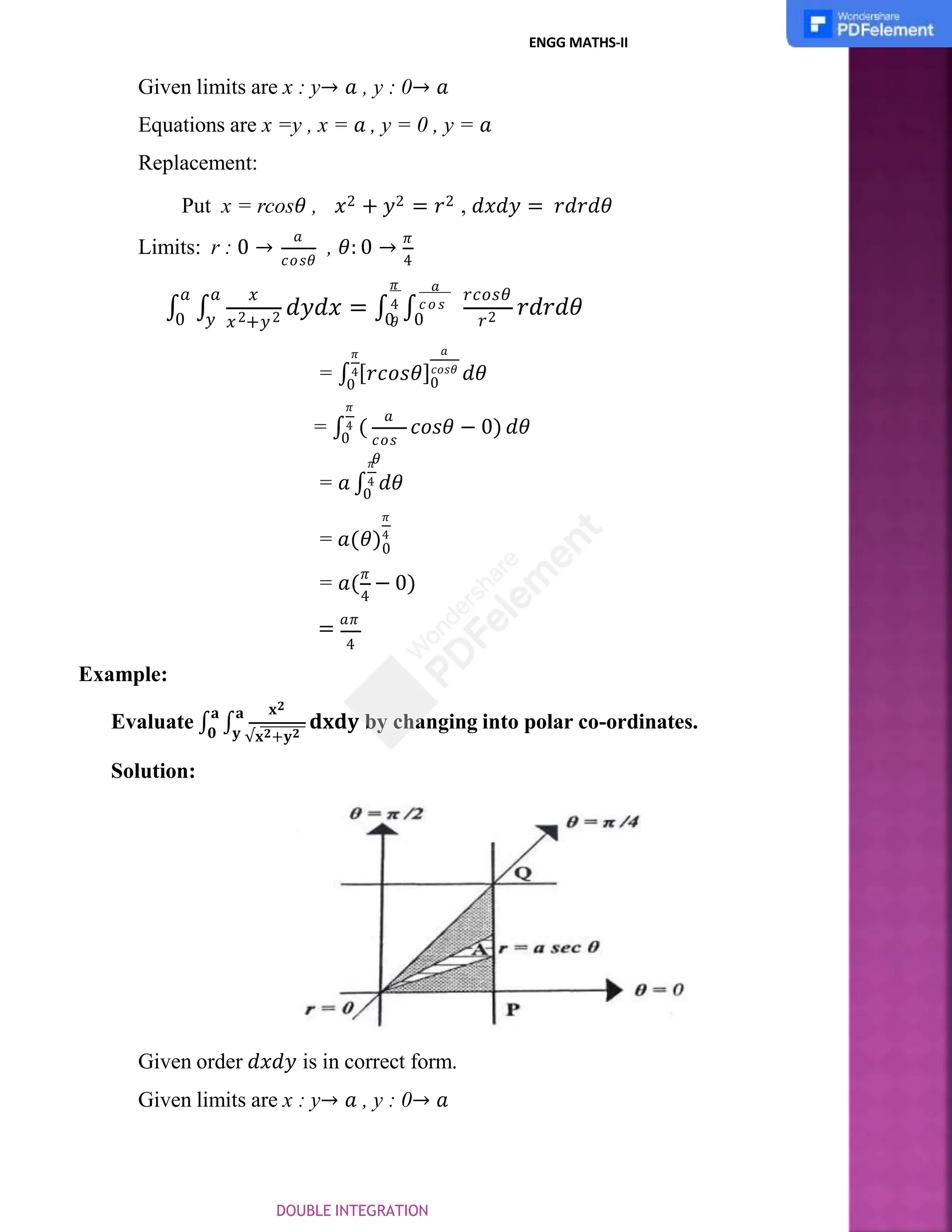 ENGG MATHS-II
Given limits are x : y→ 𝑎 , y : 0→ 𝑎
Equations are x =y , x = 𝑎 , y = 0 , y = 𝑎
Replacement:
Put x = rcos𝜃 , 𝑥2 + 𝑦2 = 𝑟2 , 𝑑𝑥𝑑𝑦 = 𝑟𝑑𝑟𝑑𝜃
Limits: r : 0 →
𝑎
, 𝜃: 0 →
𝜋
𝑐𝑜𝑠𝜃 4
∫ ∫
𝑎 𝑎 𝑥
𝑥 +𝑦
2 2 𝑑𝑦𝑑𝑥 = ∫ ∫
0 𝑦 𝑟2 𝑟𝑑𝑟𝑑𝜃
𝑎
𝑟𝑐𝑜𝑠𝜃
𝜋
4 𝑐𝑜 𝑠
𝜃
0 0
0
𝑎
𝜋
= ∫4[𝑟𝑐𝑜𝑠𝜃]𝑐𝑜𝑠𝜃
𝑑𝜃
𝑎
𝑐𝑜𝑠
𝜃
0
𝜋
= ∫4 (
0
𝑐𝑜𝑠𝜃 − 0) 𝑑𝜃
𝜋
= 𝑎 ∫4 𝑑𝜃
0
0
𝜋
= 𝑎(𝜃)4
4
= 𝑎(
𝜋
− 0)
= 𝑎𝜋
4
Example:
𝐱𝟐
𝐲 √𝐱𝟐+𝐲𝟐
Evaluate ∫
𝐚
∫
𝐚
𝟎
𝐝𝐱𝐝𝐲 by changing into polar co-ordinates.
Solution:
Given order 𝑑𝑥𝑑𝑦 is in correct form.
Given limits are x : y→ 𝑎 , y : 0→ 𝑎
DOUBLE INTEGRATION
 