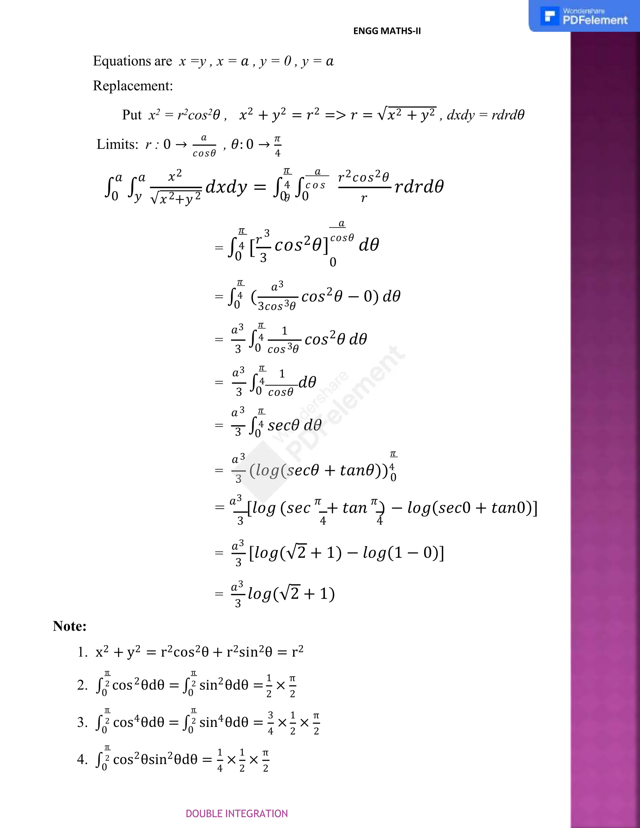 ENGG MATHS-II
Equations are x =y , x = 𝑎 , y = 0 , y = 𝑎
Replacement:
Put x2 = r2cos2𝜃 , 𝑥2 + 𝑦2 = 𝑟2 => 𝑟 = √𝑥2 + 𝑦2 , dxdy = rdrd𝜃
Limits: r : 0 →
𝑎
, 𝜃: 0 →
𝜋
𝑐𝑜𝑠𝜃 4
∫ ∫
𝑥2
√𝑥 +𝑦
2 2
𝑑𝑥𝑑𝑦 = ∫ ∫
𝑎 𝑎
0 𝑦 𝑟
𝑟𝑑𝑟𝑑𝜃
𝑎
𝑟2𝑐𝑜𝑠2𝜃
𝜋
4 𝑐 𝑜 𝑠
𝜃
0 0
3
3
𝜋
= ∫4 [𝑟
𝑎
𝑐𝑜𝑠2𝜃]
𝑐𝑜𝑠𝜃
𝑑𝜃
0
𝑎3
3
3𝑐𝑜𝑠 𝜃
2
0
𝜋
= ∫4 (
0
𝑐𝑜𝑠 𝜃 − 0) 𝑑𝜃
=
𝑎3 1
3
2
𝜋
∫4
3 0 𝑐𝑜𝑠 𝜃
𝑐𝑜𝑠 𝜃 𝑑𝜃
=
𝑎3 1
𝜋
3 0 𝑐𝑜𝑠𝜃
∫4 𝑑𝜃
=
𝜋
0
∫4 𝑠𝑒𝑐𝜃 𝑑𝜃
=
𝑎3
3
𝑎3
3 0
𝜋
(𝑙𝑜𝑔(𝑠𝑒𝑐𝜃 + 𝑡𝑎𝑛𝜃))4
= 𝑎3
[𝑙𝑜𝑔 (𝑠𝑒𝑐 𝜋
+ 𝑡𝑎𝑛 𝜋
) − 𝑙𝑜𝑔(𝑠𝑒𝑐0 + 𝑡𝑎𝑛0)]
3 4 4
3
=
𝑎3
[𝑙𝑜𝑔(√2 + 1) − 𝑙𝑜𝑔(1 − 0)]
3
=
𝑎3
𝑙𝑜𝑔(√2 + 1)
Note:
1. x2 + y2 = r2cos2θ + r2sin2θ = r2
2. ∫ cos
2
0
θdθ = ∫
2 2
π π
2
0
sin θdθ = ×
1 π
2 2
3. ∫ 4
cos θdθ = ∫
π
2
0
4
π
2
0
sin θdθ = × ×
3 1 π
4 2 2
4. ∫ 2 2
π
2
0
cos θsin θdθ = × ×
1 1 π
4 2 2
DOUBLE INTEGRATION
 