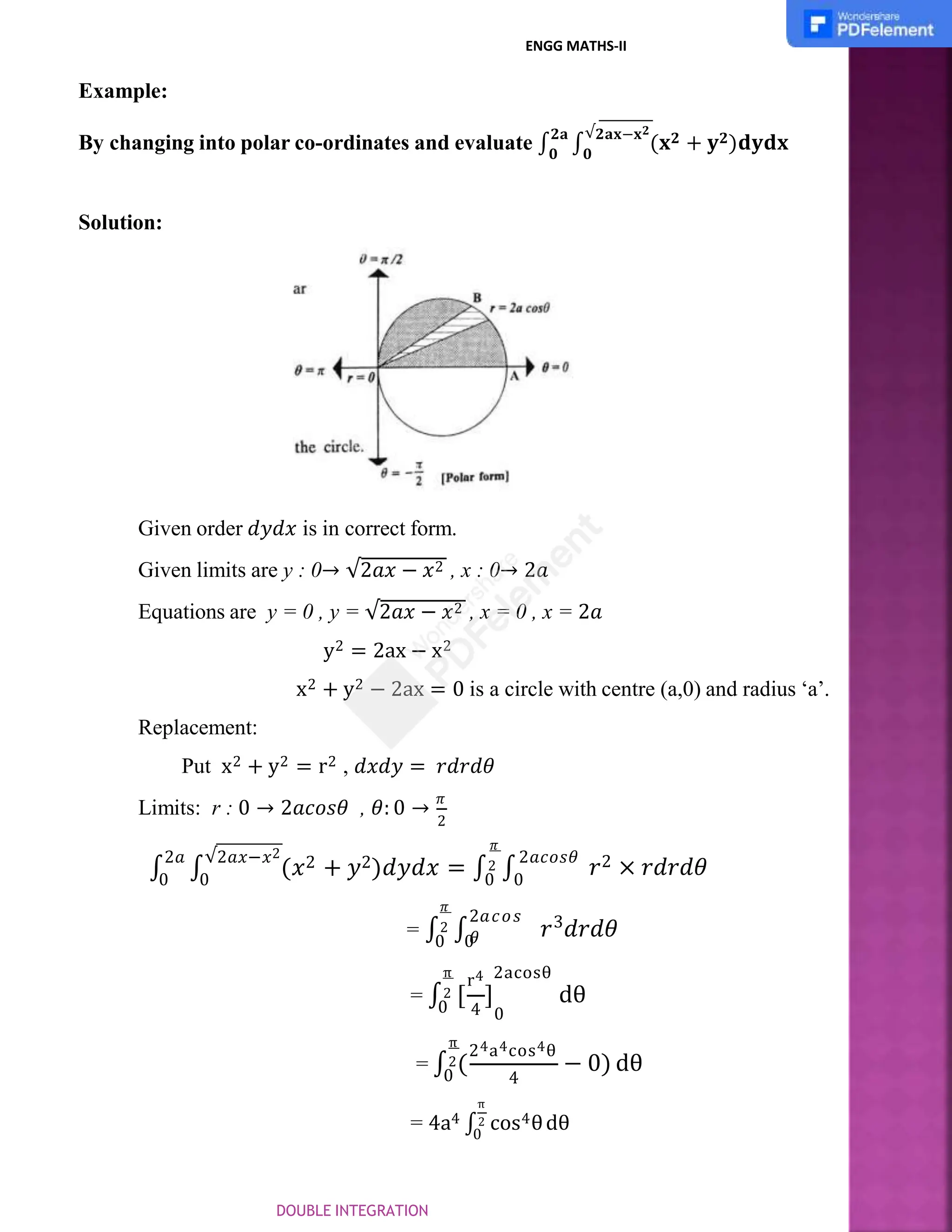 Example:
By changing into polar co-ordinates and evaluate ∫
𝟐𝐚
∫
√𝟐𝐚𝐱−𝐱𝟐
(𝐱𝟐 + 𝐲𝟐)𝐝𝐲𝐝𝐱
𝟎 𝟎
Solution:
Given order 𝑑𝑦𝑑𝑥 is in correct form.
Given limits are y : 0→ √2𝑎𝑥 − 𝑥2 , x : 0→ 2𝑎
Equations are y = 0 , y = √2𝑎𝑥 − 𝑥2 , x = 0 , x = 2𝑎
y2 = 2ax − x2
x2 + y2 − 2ax = 0 is a circle with centre (a,0) and radius ‘a’.
Replacement:
Put x2 + y2 = r2 , 𝑑𝑥𝑑𝑦 = 𝑟𝑑𝑟𝑑𝜃
Limits: r : 0 → 2𝑎𝑐𝑜𝑠𝜃 , 𝜃: 0 →
𝜋
2
2𝑎𝑐𝑜𝑠𝜃
𝑟2 × 𝑟𝑑𝑟𝑑𝜃
𝜋
∫
2𝑎
∫
√2𝑎𝑥−𝑥2
(𝑥2 + 𝑦2)𝑑𝑦𝑑𝑥 = ∫2 ∫
0 0 0 0
3
𝑟 𝑑𝑟𝑑𝜃
2𝑎𝑐𝑜𝑠
𝜃
𝜋
= ∫2 ∫
0 0
4
]
0
r4 2acosθ
π
= ∫2 [
0
dθ
4
π
24a4cos4θ
= ∫2(
0
− 0) dθ
π
0
= 4a4 ∫2 cos4θdθ
ENGG MATHS-II
DOUBLE INTEGRATION
 