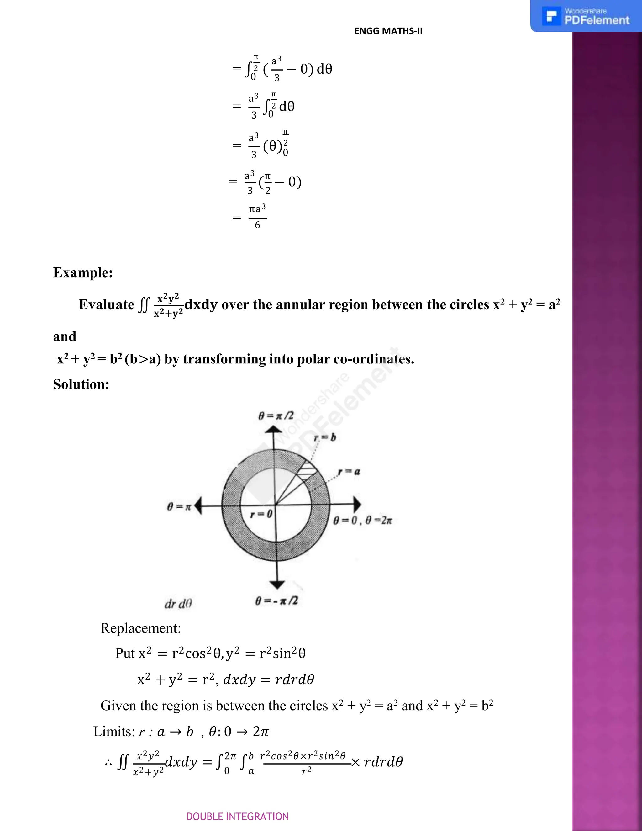 a3
3
π
= ∫2 (
0
− 0)dθ
=
a3
3
π
∫2 dθ
0
a3
3 0
π
= (θ)2
3 2
=
a3
(
π
− 0)
=
πa3
6
Example:
𝐱𝟐+𝐲𝟐
Evaluate ∬
𝐱𝟐𝐲𝟐
𝐝𝐱𝐝𝐲 over the annular region between the circles x2 + y2 = a2
and
x2 + y2 = b2 (b>a) by transforming into polar co-ordinates.
Solution:
𝑥2+𝑦2 𝑟2
Replacement:
Put x2 = r2cos2θ,y2 = r2sin2θ
x2 + y2 = r2, 𝑑𝑥𝑑𝑦 = 𝑟𝑑𝑟𝑑𝜃
Given the region is between the circles x2 + y2 = a2 and x2 + y2 = b2
Limits: r : 𝑎 → 𝑏 , 𝜃: 0 → 2𝜋
∴ ∬
𝑥2𝑦2
𝑑𝑥𝑑𝑦 = ∫
2𝜋
∫
𝑏 𝑟2𝑐𝑜𝑠2𝜃×𝑟2𝑠𝑖𝑛2𝜃
× 𝑟𝑑𝑟𝑑𝜃
0 𝑎
ENGG MATHS-II
DOUBLE INTEGRATION
 