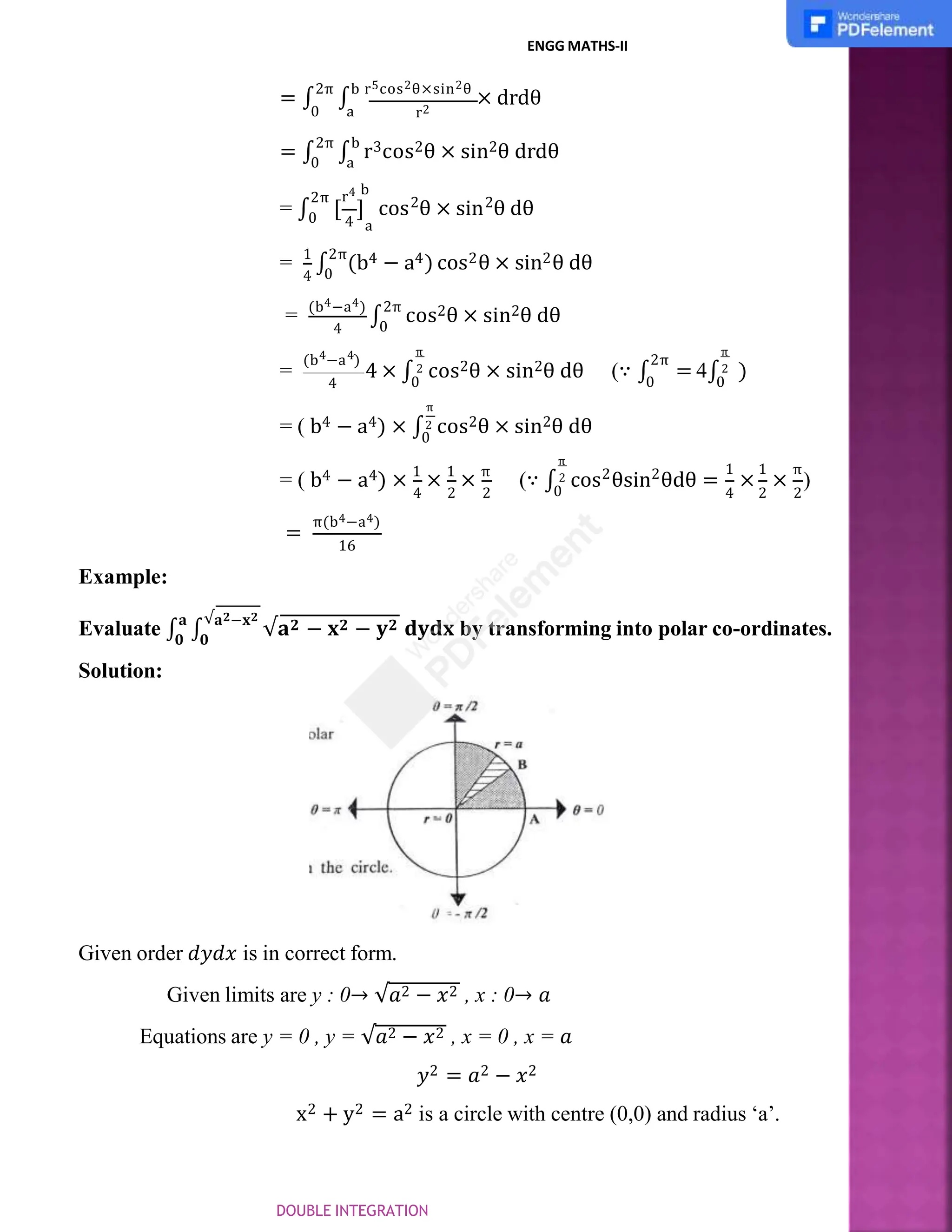 r2
0 a
ENGG MATHS-II
= ∫
2π
∫
b r5cos2θ×sin2θ
× drdθ
= ∫
2π
∫
b
r3cos2θ × sin2θ drdθ
0 a
4 a
r4 b
2π 2 2
= ∫0 [ ] cos θ × sin θ dθ
4 0
= 1
∫
2π
(b4 − a4) cos2θ × sin2θ dθ
4
= (b4−a4)
∫
2π
cos2θ × sin2θ dθ
0
=
4 4
(b −a )
4 × ∫
π
2
4 0
2π
0
cos2θ × sin2θ dθ (∵ ∫ = 4∫ )
π
2
0
π
= ( b4 − a4) × ∫2 cos2θ × sin2θ dθ
0
4 2 2
= ( b4 − a4) × 1
× 1
× π
(∵ ∫ 2 2
π
2
0
1 1 π
4 2 2
cos θsin θdθ = × × )
=
π(b4−a4)
16
Example:
𝟎 𝟎
Evaluate ∫
𝐚
∫
√𝐚𝟐−𝐱𝟐
√𝐚𝟐 − 𝐱𝟐 − 𝐲𝟐 𝐝𝐲𝐝𝐱 by transforming into polar co-ordinates.
Solution:
Given order 𝑑𝑦𝑑𝑥 is in correct form.
Given limits are y : 0→ √𝑎2 − 𝑥2 , x : 0→ 𝑎
Equations are y = 0 , y = √𝑎2 − 𝑥2 , x = 0 , x = 𝑎
𝑦2 = 𝑎2 − 𝑥2
x2 + y2 = a2 is a circle with centre (0,0) and radius ‘a’.
DOUBLE INTEGRATION
 
