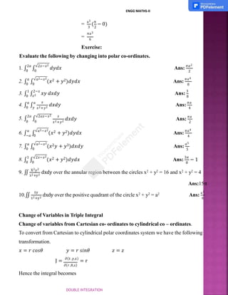 3 2
=
a3
(
π
− 0)
=
πa3
6
Exercise:
Evaluate the following by changing into polar co-ordinates.
1. ∫
2𝑎
∫
√2𝑥−𝑥2
𝑑𝑦𝑑𝑥
0 0
Ans:
𝜋𝑎2
2
2. ∫
𝑎
∫
√𝑎2−𝑥2
(𝑥2 + 𝑦2)𝑑𝑦𝑑𝑥
0 0
Ans:
𝜋𝑎4
8
𝑥2
3. ∫
1
∫
2−𝑥
𝑥𝑦 𝑑𝑥𝑑𝑦
0
Ans:
3
8
𝑥
𝑑𝑥𝑑𝑦
𝑦 𝑥2+𝑦2
4. ∫
𝑎
∫
𝑎
0
Ans:
𝜋𝑎
4
𝑥2+𝑦2
𝑑𝑥𝑑𝑦
5. ∫
2𝑎
∫
√2𝑎𝑥−𝑥2 𝑥
0 0
Ans:
𝜋𝑎
2
6. ∫
𝑎
∫
√𝑎2−𝑥2
(𝑥2 + 𝑦2)𝑑𝑦𝑑𝑥
−𝑎 0
Ans:
𝜋𝑎4
4
7. ∫
𝑎
∫
√𝑎2−𝑥2
(𝑥2𝑦 + 𝑦3)𝑑𝑥𝑑𝑦
0 0
Ans:
𝑎5
5
8. ∫
1
∫
√2𝑥−𝑥2
(𝑥2 + 𝑦2)𝑑𝑦𝑑𝑥
0 0 8
Ans:
3𝜋
− 1
X2+y2
9. ∬
X2y2
dxdy over the annular region between the circles x2 + y2 = 16 and x2 + y2 = 4
Ans:15π
10.∬
Xy
X2+y2
dxdy over the positive quadrant of the circle x2 + y2 = a2 Ans:
a3
6
Change of Variables in Triple Integral
Change of variables from Cartesian co- ordinates to cylindrical co – ordinates.
To convert from Cartesian to cylindrical polar coordinates system we have the following
transformation.
𝑥 = 𝑟 𝑐𝑜𝑠𝜃 𝑦 = 𝑟 𝑠𝑖𝑛𝜃 𝑧 = 𝑧
J = ∂(X ,y,z)
= r
∂(r ,θ,z)
Hence the integral becomes
ENGG MATHS-II
DOUBLE INTEGRATION
 
