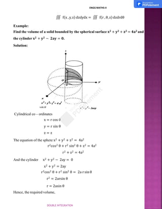 ENGG MATHS-II
∭ f(x , y, z) dzdydx = ∭ f(r , θ, z) dzdrdθ
Example:
Find the volume of a solid bounded by the spherical surface 𝐱𝟐 + 𝐲𝟐 + 𝐳𝟐 = 𝟒𝐚𝟐 and
the cylinder 𝐱𝟐 + 𝐲𝟐 − 𝟐𝐚𝐲 = 𝟎.
Solution:
Cylindrical co – ordinates
x = r cos θ
y = r sin θ
z = z
The equation of the sphere x2 + y2 + z2 = 4a2
r2cos2 θ + r2 sin2 θ + z2 = 4a2
r2 + z2 = 4a2
And the cylinder x2 + y2 − 2ay = 0
x2 + y2 = 2ay
r2cos2 θ + r2 sin2 θ = 2a r sin θ
r2 = 2arsin θ
r = 2asin θ
Hence, the required volume,
DOUBLE INTEGRATION
 