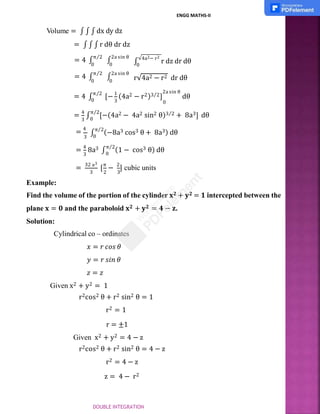 ∫
√4a2− r2
r dz dr dθ
0
r√4a2 − r2 dr dθ
Volume = ∫ ∫ ∫ dx dy dz
= ∫ ∫ ∫ r dθ dr dz
= 4 ∫
π⁄2
∫
2a sin θ
0 0
= 4 ∫
π⁄2
∫
2a sin θ
0 0
3 0
= 4 ∫
π⁄2
[− 1
(4a2 − r2)3⁄2]
2a sin θ
dθ
0
3 0
= 4
∫
π⁄2
[−(4a2 − 4a2 sin2 θ)3⁄2 + 8a3] dθ
= 4
3
∫
π⁄2
(−8a3 cos3 θ + 8a3) dθ
0
3
= 4
8a3 ∫
π⁄2
(1 − cos3 θ) dθ
0
3 2 3
=
32 a3
[
π
−
2
] cubic units
Example:
Find the volume of the portion of the cylinder 𝐱𝟐 + 𝐲𝟐 = 𝟏 intercepted between the
plane 𝐱 = 𝟎 and the paraboloid 𝐱𝟐 + 𝐲𝟐 = 𝟒 − 𝐳.
Solution:
Cylindrical co – ordinates
𝑥 = 𝑟 𝑐𝑜𝑠 𝜃
𝑦 = 𝑟 𝑠𝑖𝑛 𝜃
𝑧 = 𝑧
Given x2 + y2 = 1
r2cos2 θ + r2 sin2 θ = 1
r2 = 1
r = ±1
Given x2 + y2 = 4 − z
r2cos2 θ + r2 sin2 θ = 4 − z
r2 = 4 − z
z = 4 − r2
ENGG MATHS-II
DOUBLE INTEGRATION
 