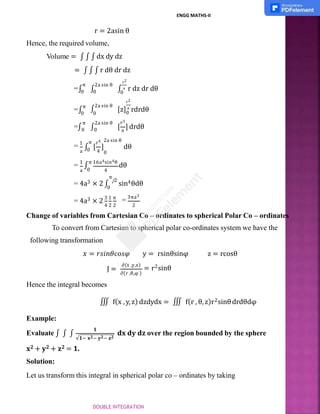 r = 2asin θ
Hence, the required volume,
Volume = ∫ ∫ ∫ dx dy dz
= ∫ ∫ ∫ r dθ dr dz
r2
0
π 2a sin θ
=∫
0 ∫
0 ∫ a r dz dr dθ
0
r2
[z]a
rdrdθ
∫
2a sin θ
=∫
π
0 0
r3
[ a
] drdθ
π 2a sin θ
=∫0 ∫0
= 1
∫
a 4 0
r4 2a sin θ
π
0 [ ] dθ
a 4
0
= 1
∫
π 16a4sin4θ
dθ
π
2
= 4a3 × 2 ∫
⁄
sin4θdθ
0
= 4a3 × 2
3 1 π
= 3πa3
4 2 2 2
Change of variables from Cartesian Co – ordinates to spherical Polar Co – ordinates
To convert from Cartesian to spherical polar co-ordinates system we have the
following transformation
𝑥 = 𝑟𝑠𝑖𝑛𝜃𝑐𝑜𝑠𝜑 y = rsinθsinφ z = rcosθ
J =
∂(r ,θ,φ )
∂(X ,y,z)
= r2sinθ
Hence the integral becomes
∭ f(x , y, z) dzdydx = ∭ f(r , θ, z)r2sinθdrdθdφ
Example:
Evaluate ∫ ∫ ∫
𝟏
√𝟏− 𝐱𝟐− 𝐲𝟐− 𝐳𝟐
𝐝𝐱 𝐝𝐲 𝐝𝐳 over the region bounded by the sphere
𝐱𝟐 + 𝐲𝟐 + 𝐳𝟐 = 𝟏.
Solution:
Let us transform this integral in spherical polar co – ordinates by taking
ENGG MATHS-II
DOUBLE INTEGRATION
 