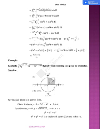 r2
0 a
ENGG MATHS-II
= ∫
2π
∫
b r5cos2θ×sin2θ
× drdθ
= ∫
2π
∫
b
r3cos2θ × sin2θ drdθ
0 a
4 a
r4 b
2π 2 2
= ∫0 [ ] cos θ × sin θ dθ
4 0
= 1
∫
2π
(b4 − a4) cos2θ × sin2θ dθ
4
= (b4−a4)
∫
2π
cos2θ × sin2θ dθ
0
=
4 4
(b −a )
4 × ∫
π
2
4 0
2π
0
cos2θ × sin2θ dθ (∵ ∫ = 4∫ )
π
2
0
π
= ( b4 − a4) × ∫2 cos2θ × sin2θ dθ
0
4 2 2
= ( b4 − a4) × 1
× 1
× π
(∵ ∫ 2 2
π
2
0
1 1 π
4 2 2
cos θsin θdθ = × × )
=
π(b4−a4)
16
Example:
𝟎 𝟎
Evaluate ∫
𝐚
∫
√𝐚𝟐−𝐱𝟐
√𝐚𝟐 − 𝐱𝟐 − 𝐲𝟐 𝐝𝐲𝐝𝐱 by transforming into polar co-ordinates.
Solution:
Given order 𝑑𝑦𝑑𝑥 is in correct form.
Given limits are y : 0→ √𝑎2 − 𝑥2 , x : 0→ 𝑎
Equations are y = 0 , y = √𝑎2 − 𝑥2 , x = 0 , x = 𝑎
𝑦2 = 𝑎2 − 𝑥2
x2 + y2 = a2 is a circle with centre (0,0) and radius ‘a’.
DOUBLE INTEGRATION
 