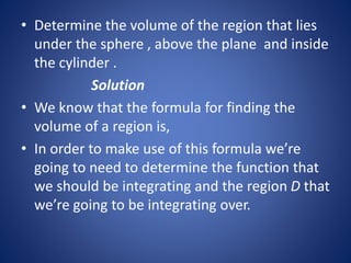 • Determine the volume of the region that lies
under the sphere , above the plane and inside
the cylinder .
Solution
• We know that the formula for finding the
volume of a region is,
• In order to make use of this formula we’re
going to need to determine the function that
we should be integrating and the region D that
we’re going to be integrating over.
 