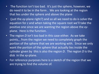• The function isn’t too bad. It’s just the sphere, however, we
do need it to be in the form . We are looking at the region
that lies under the sphere and above the plane
• (just the xy-plane right?) and so all we need to do is solve the
equation for z and when taking the square root we’ll take the
positive one since we are wanting the region above the xy-
plane. Here is the function.
• The region D isn’t too bad in this case either. As we take
points, , from the region we need to completely graph the
portion of the sphere that we are working with. Since we only
want the portion of the sphere that actually lies inside the
cylinder given by this is also the region D. The region D is the
disk in the xy-plane.
• For reference purposes here is a sketch of the region that we
are trying to find the volume of.
 