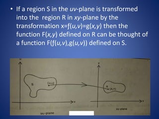 • If a region S in the uv-plane is transformed
into the region R in xy-plane by the
transformation x=ƒ(u,v)=g(x,y) then the
function F(x,y) defined on R can be thought of
a function F(ƒ(u,v),g(u,v)) defined on S.
 