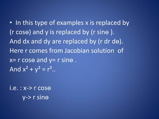 • In this type of examples x is replaced by
(r cosө) and y is replaced by (r sinө ).
And dx and dy are replaced by (r dr dө).
Here r comes from Jacobian solution of
x= r cosө and y= r sinө .
And x² + y² = r²..
i.e. : x-> r cosө
y-> r sinө
 