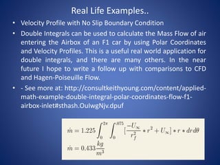 Real Life Examples..
• Velocity Profile with No Slip Boundary Condition
• Double Integrals can be used to calculate the Mass Flow of air
entering the Airbox of an F1 car by using Polar Coordinates
and Velocity Profiles. This is a useful real world application for
double integrals, and there are many others. In the near
future I hope to write a follow up with comparisons to CFD
and Hagen-Poiseuille Flow.
• - See more at: http://consultkeithyoung.com/content/applied-
math-example-double-integral-polar-coordinates-flow-f1-
airbox-inlet#sthash.OuIwgNjv.dpuf
 