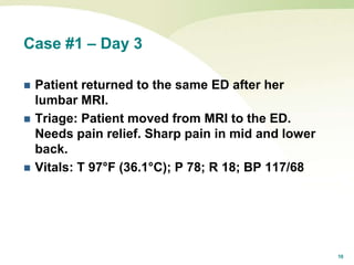 10
Case #1 – Day 3
 Patient returned to the same ED after her
lumbar MRI.
 Triage: Patient moved from MRI to the ED.
Needs pain relief. Sharp pain in mid and lower
back.
 Vitals: T 97°F (36.1°C); P 78; R 18; BP 117/68
 